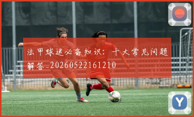 法甲球迷必备知识:十大常见问题解答_20260522161210