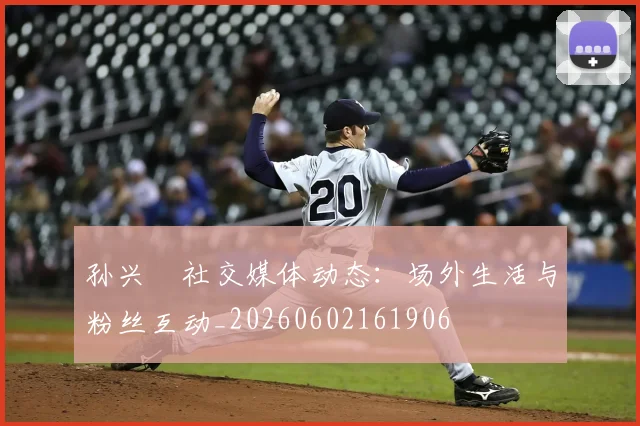 孙兴慜社交媒体动态：场外生活与粉丝互动_20260602161906