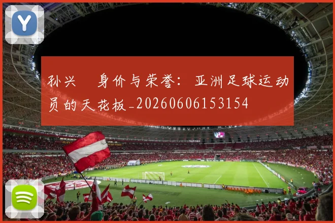 孙兴慜身价与荣誉：亚洲足球运动员的天花板_20260606153154