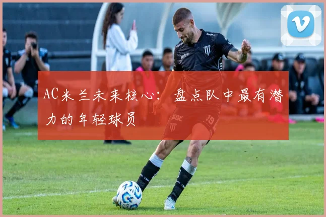AC米兰未来核心:盘点队中最有潜力的年轻球员