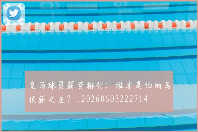 皇马球员薪资排行：谁才是伯纳乌顶薪之王？_20260603222714