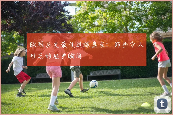 欧冠历史最佳进球盘点:那些令人难忘的经典瞬间