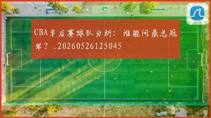 CBA季后赛球队分析:谁能问鼎总冠军?_20260526125045