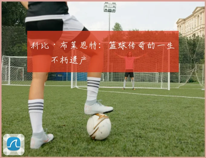 科比·布莱恩特:篮球传奇的一生与不朽遗产