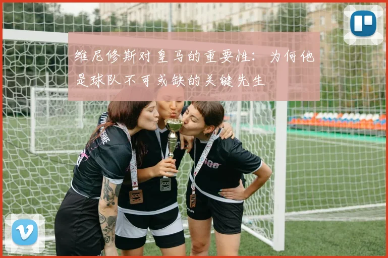维尼修斯对皇马的重要性：为何他是球队不可或缺的关键先生