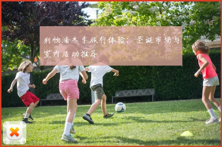 利物浦冬季旅行体验:圣诞市场与室内活动推荐