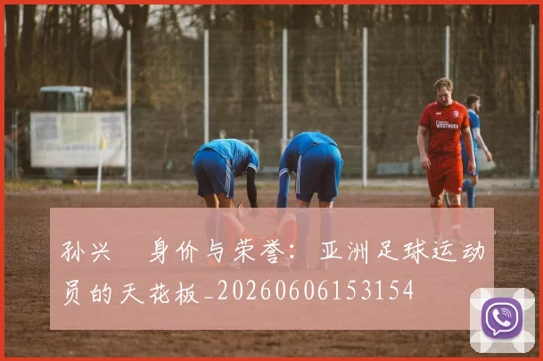 孙兴慜身价与荣誉：亚洲足球运动员的天花板_20260606153154