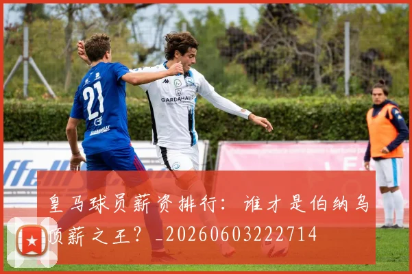 皇马球员薪资排行:谁才是伯纳乌顶薪之王?_20260603222714